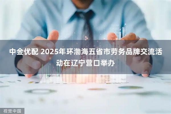 中金优配 2025年环渤海五省市劳务品牌交流活动在辽宁营口举办
