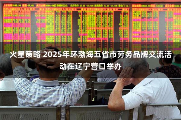 火星策略 2025年环渤海五省市劳务品牌交流活动在辽宁营口举办