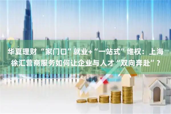 华夏理财 “家门口”就业+“一站式”维权：上海徐汇营商服务如何让企业与人才“双向奔赴”？