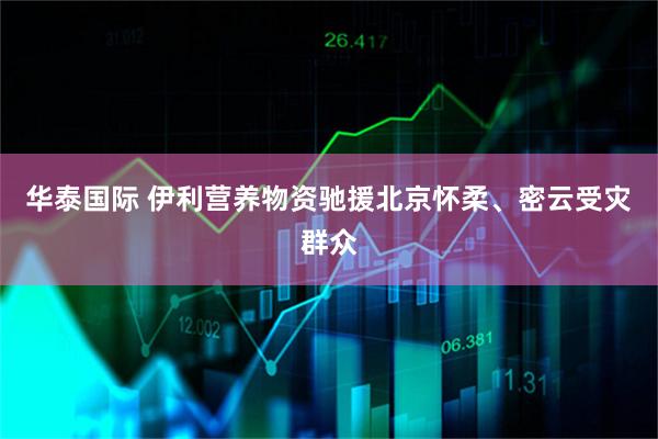 华泰国际 伊利营养物资驰援北京怀柔、密云受灾群众