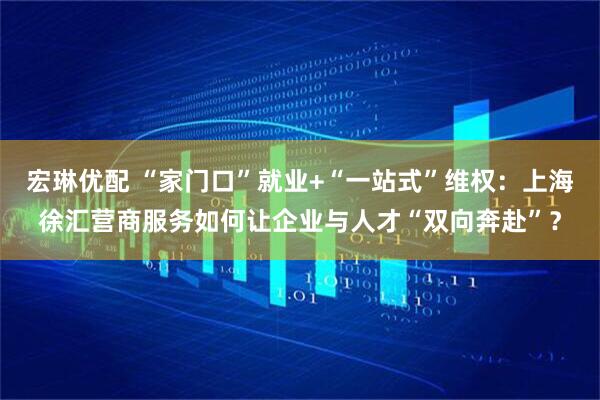 宏琳优配 “家门口”就业+“一站式”维权：上海徐汇营商服务如何让企业与人才“双向奔赴”？