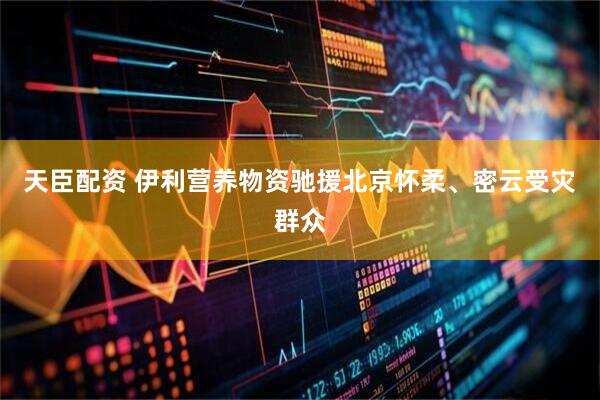 天臣配资 伊利营养物资驰援北京怀柔、密云受灾群众