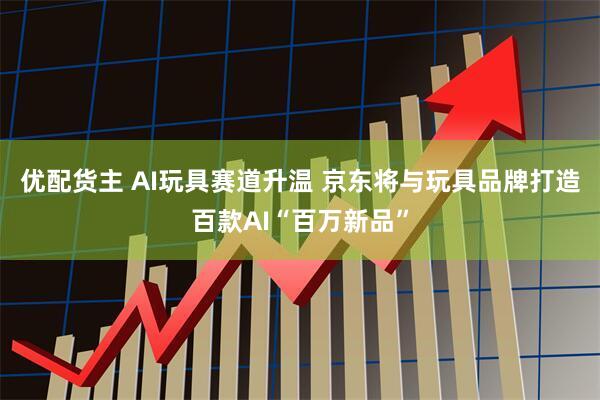 优配货主 AI玩具赛道升温 京东将与玩具品牌打造百款AI“百万新品”