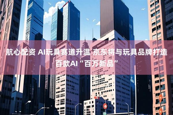 航心配资 AI玩具赛道升温 京东将与玩具品牌打造百款AI“百万新品”