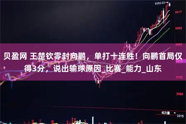 贝盈网 王楚钦零封向鹏，单打十连胜！向鹏首局仅得3分，说出输球原因_比赛_能力_山东