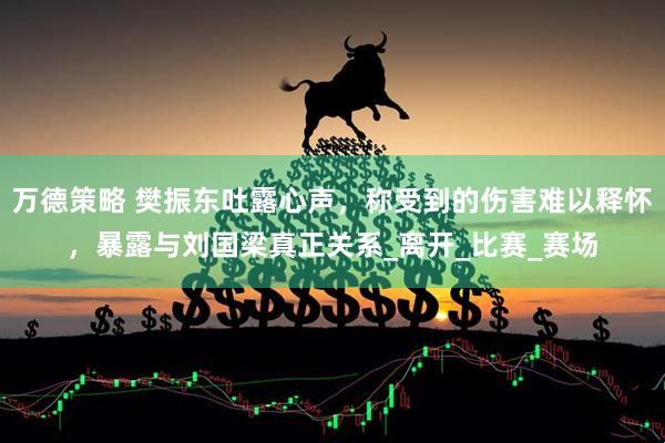 万德策略 樊振东吐露心声，称受到的伤害难以释怀，暴露与刘国梁真正关系_离开_比赛_赛场