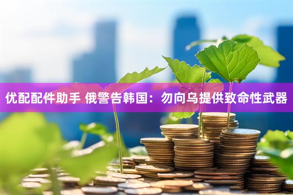 优配配件助手 俄警告韩国：勿向乌提供致命性武器