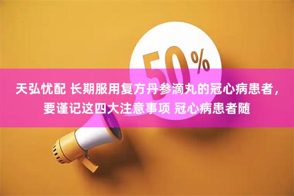 天弘忧配 长期服用复方丹参滴丸的冠心病患者，要谨记这四大注意事项 冠心病患者随