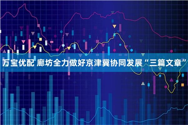 万宝优配 廊坊全力做好京津冀协同发展“三篇文章”