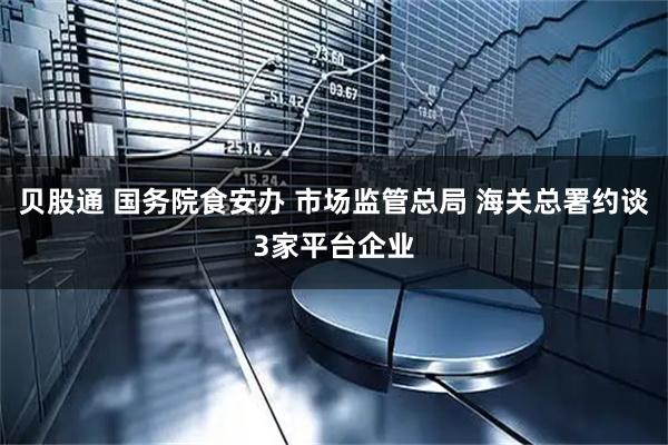 贝股通 国务院食安办 市场监管总局 海关总署约谈3家平台企业