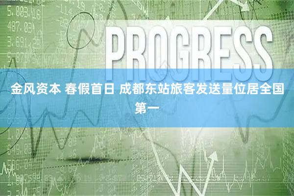金风资本 春假首日 成都东站旅客发送量位居全国第一