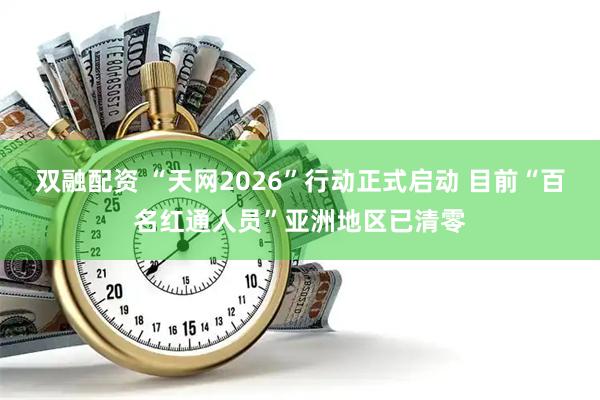 双融配资 “天网2026”行动正式启动 目前“百名红通人员”亚洲地区已清零