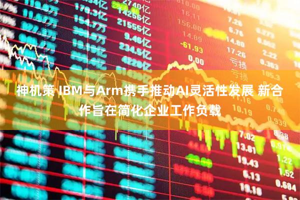 神机策 IBM与Arm携手推动AI灵活性发展 新合作旨在简化企业工作负载