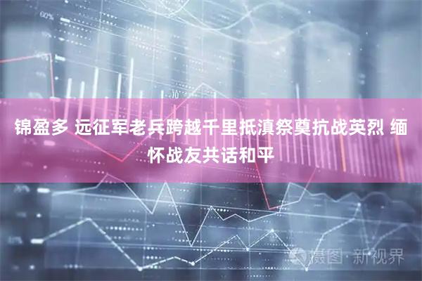 锦盈多 远征军老兵跨越千里抵滇祭奠抗战英烈 缅怀战友共话和平