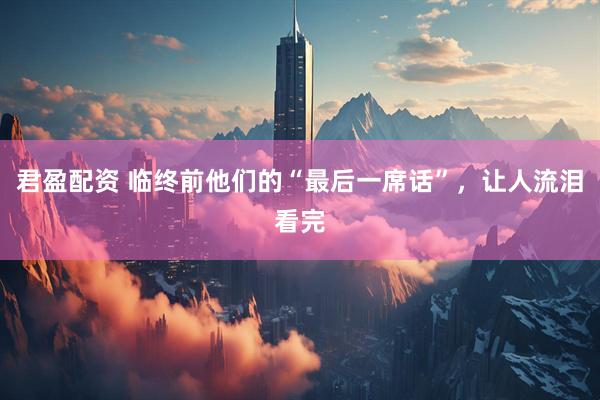 君盈配资 临终前他们的“最后一席话”，让人流泪看完