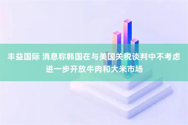 丰益国际 消息称韩国在与美国关税谈判中不考虑进一步开放牛肉和大米市场