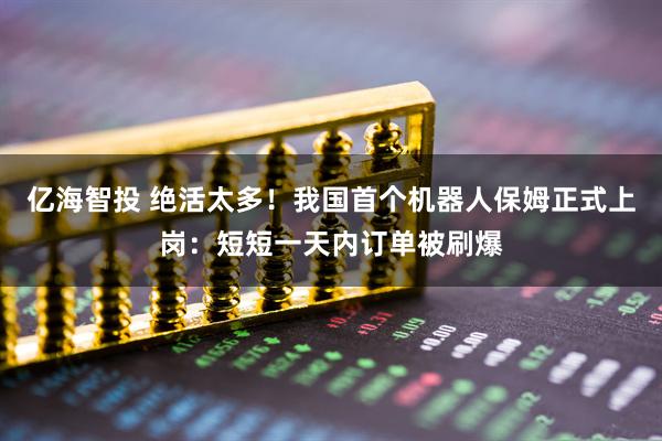 亿海智投 绝活太多！我国首个机器人保姆正式上岗：短短一天内订单被刷爆