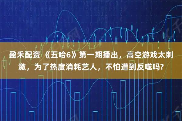 盈禾配资 《五哈6》第一期播出，高空游戏太刺激，为了热度消耗艺人，不怕遭到反噬吗?