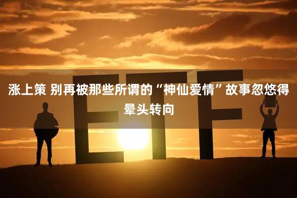 涨上策 别再被那些所谓的“神仙爱情”故事忽悠得晕头转向