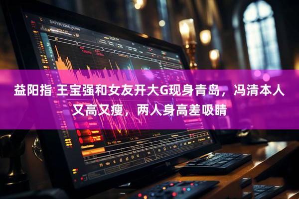 益阳指 王宝强和女友开大G现身青岛，冯清本人又高又瘦，两人身高差吸睛