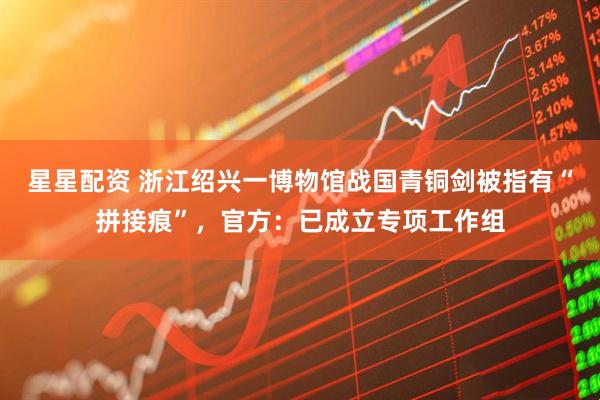 星星配资 浙江绍兴一博物馆战国青铜剑被指有“拼接痕”，官方：已成立专项工作组
