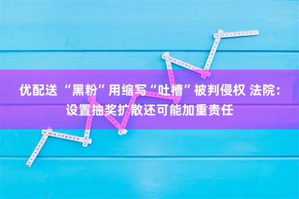 优配送 “黑粉”用缩写“吐槽”被判侵权 法院：设置抽奖扩散还可能加重责任