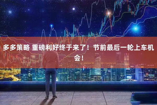 多多策略 重磅利好终于来了！节前最后一轮上车机会！