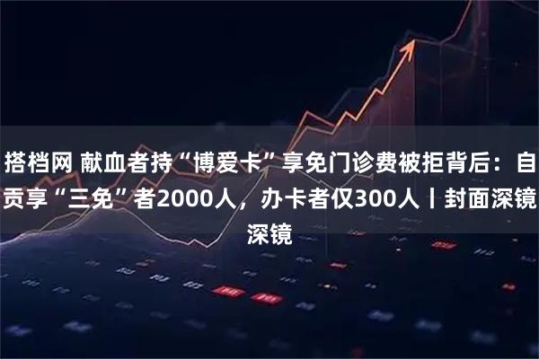 搭档网 献血者持“博爱卡”享免门诊费被拒背后：自贡享“三免”者2000人，办卡者仅300人丨封面深镜